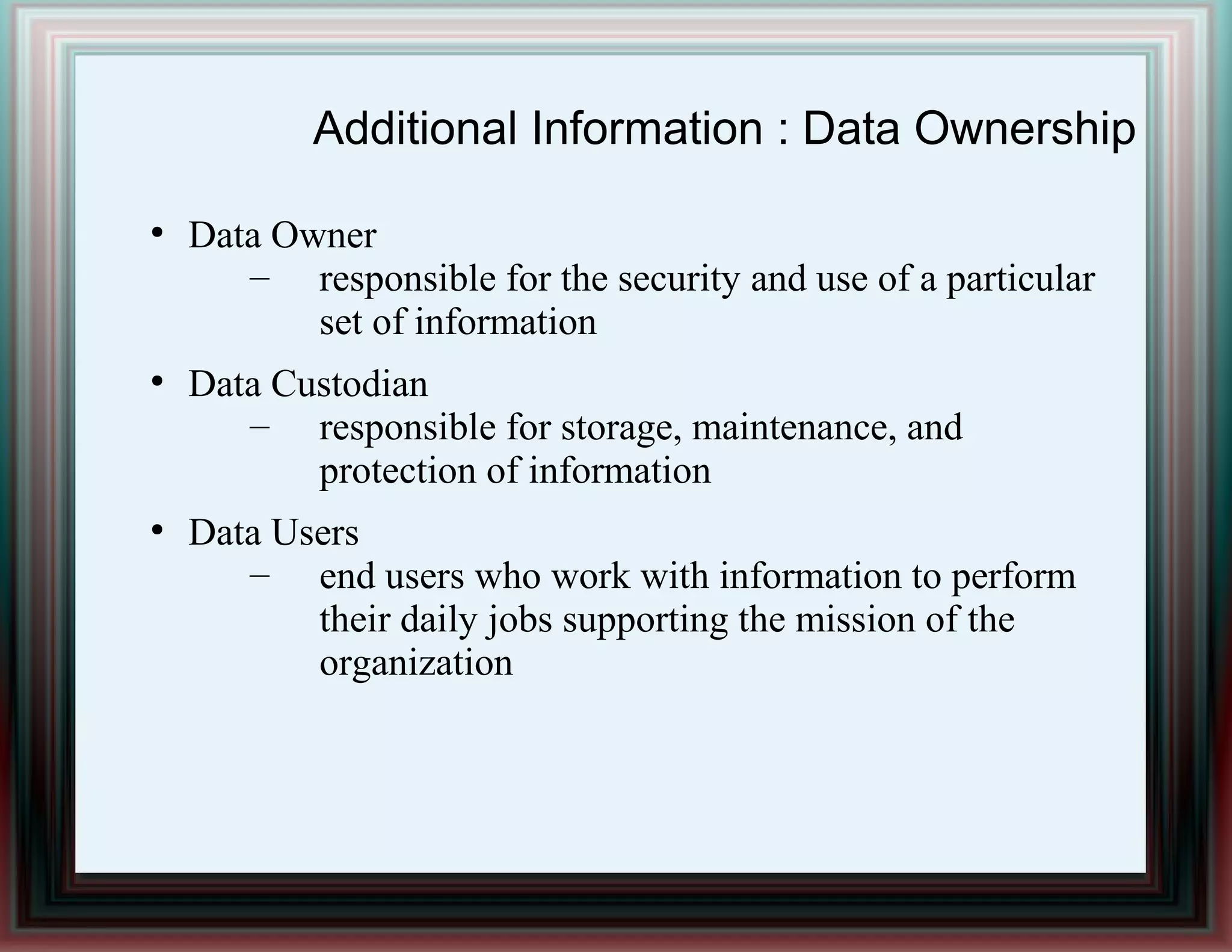 Additional Information : Data Ownership
●
Data Owner
– responsible for the security and use of a particular
set of information
●
Data Custodian
– responsible for storage, maintenance, and
protection of information
●
Data Users
– end users who work with information to perform
their daily jobs supporting the mission of the
organization
 