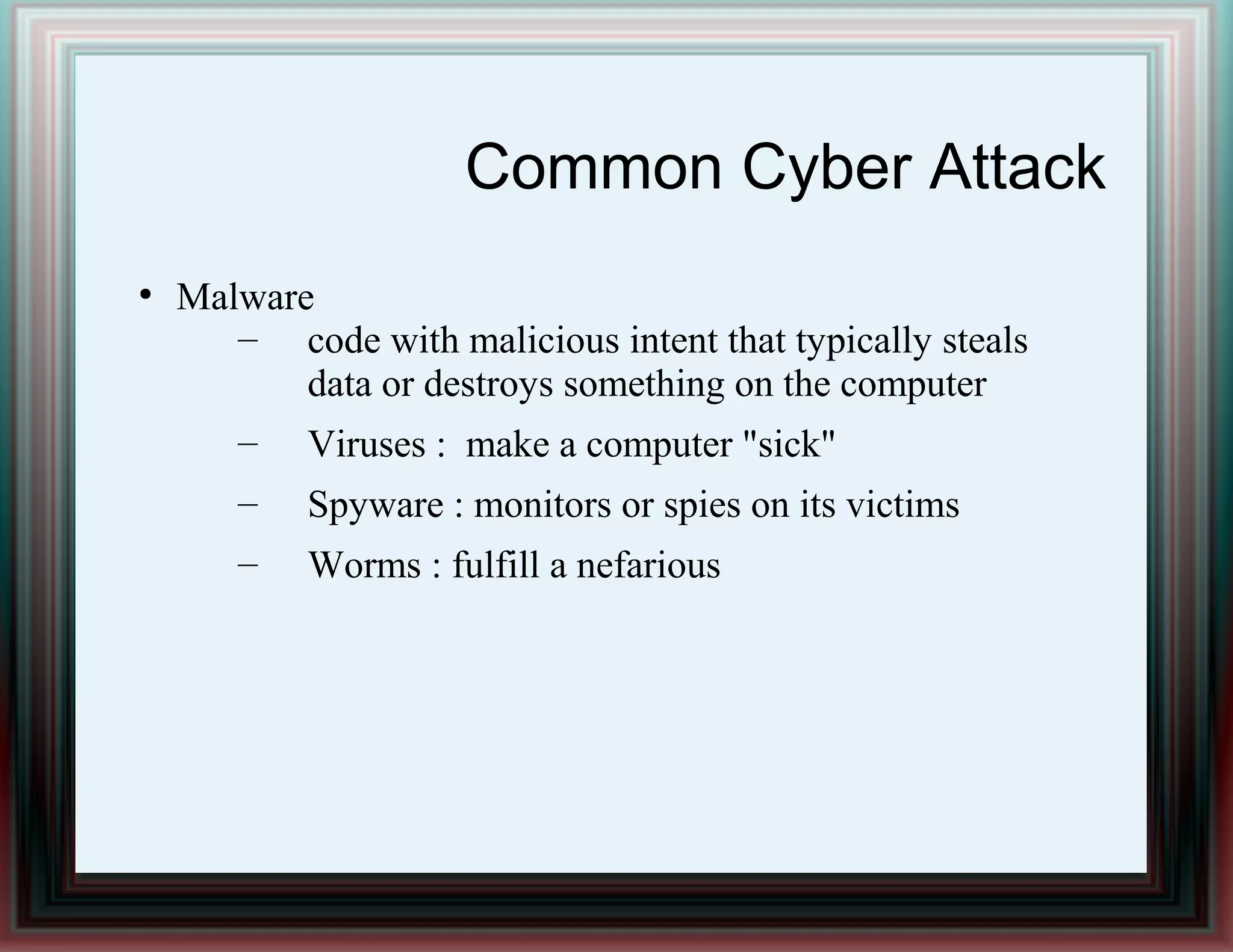 Common Cyber Attack
●
Malware
– code with malicious intent that typically steals
data or destroys something on the computer
– Viruses : make a computer "sick"
– Spyware : monitors or spies on its victims
– Worms : fulfill a nefarious
 