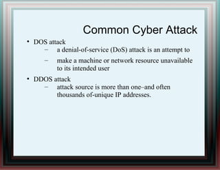 Common Cyber Attack
●
DOS attack
– a denial-of-service (DoS) attack is an attempt to
– make a machine or network resource unavailable
to its intended user
●
DDOS attack
– attack source is more than one–and often
thousands of-unique IP addresses.
 