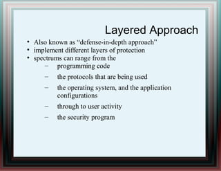 Layered Approach
●
Also known as “defense-in-depth approach”
●
implement different layers of protection
●
spectrums can range from the
– programming code
– the protocols that are being used
– the operating system, and the application
configurations
– through to user activity
– the security program
 