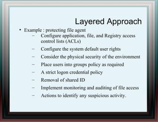 Layered Approach
●
Example : protecting file agent
– Configure application, file, and Registry access
control lists (ACLs)
– Configure the system default user rights
– Consider the physical security of the environment
– Place users into groups policy as required
– A strict logon credential policy
– Removal of shared ID
– Implement monitoring and auditing of file access
– Actions to identify any suspicious activity.
 