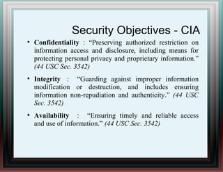 Security Objectives - CIA
●
Confidentiality : “Preserving authorized restriction on
information access and disclosure, including means for
protecting personal privacy and proprietary information.”
(44 USC Sec. 3542)
●
Integrity : “Guarding against improper information
modification or destruction, and includes ensuring
information non-repudiation and authenticity.” (44 USC
Sec. 3542)
●
Availability : “Ensuring timely and reliable access
and use of information.” (44 USC Sec. 3542)
 