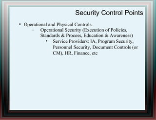 Security Control Points
●
Operational and Physical Controls.
– Operational Security (Execution of Policies,
Standards & Process, Education & Awareness)
• Service Providers: IA, Program Security,
Personnel Security, Document Controls (or
CM), HR, Finance, etc
 