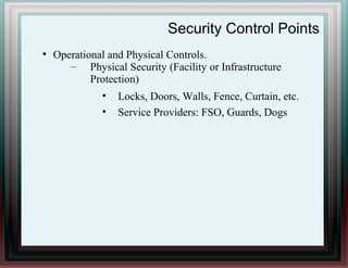 Security Control Points
●
Operational and Physical Controls.
– Physical Security (Facility or Infrastructure
Protection)
• Locks, Doors, Walls, Fence, Curtain, etc.
• Service Providers: FSO, Guards, Dogs
 