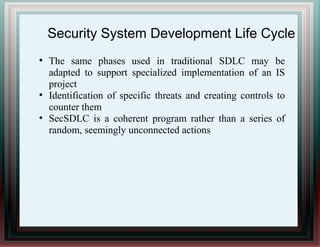 Security System Development Life Cycle
●
The same phases used in traditional SDLC may be
adapted to support specialized implementation of an IS
project
●
Identification of specific threats and creating controls to
counter them
●
SecSDLC is a coherent program rather than a series of
random, seemingly unconnected actions
 