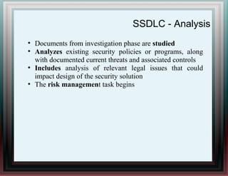 SSDLC - Analysis
●
Documents from investigation phase are studied
●
Analyzes existing security policies or programs, along
with documented current threats and associated controls
●
Includes analysis of relevant legal issues that could
impact design of the security solution
●
The risk management task begins
 