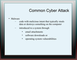 Common Cyber Attack
●
Malware
– code with malicious intent that typically steals
data or destroys something on the computer
– introduced to a system through
• email attachments
• software downloads or
• operating system vulnerabilities
 