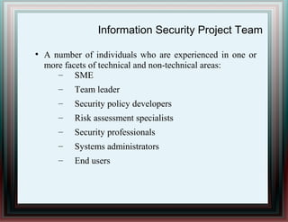 Information Security Project Team
●
A number of individuals who are experienced in one or
more facets of technical and non-technical areas:
– SME
– Team leader
– Security policy developers
– Risk assessment specialists
– Security professionals
– Systems administrators
– End users
 