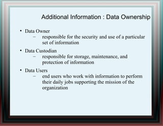 Additional Information : Data Ownership
●
Data Owner
– responsible for the security and use of a particular
set of information
●
Data Custodian
– responsible for storage, maintenance, and
protection of information
●
Data Users
– end users who work with information to perform
their daily jobs supporting the mission of the
organization
 