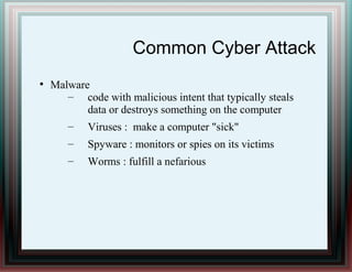 Common Cyber Attack
●
Malware
– code with malicious intent that typically steals
data or destroys something on the computer
– Viruses : make a computer "sick"
– Spyware : monitors or spies on its victims
– Worms : fulfill a nefarious
 