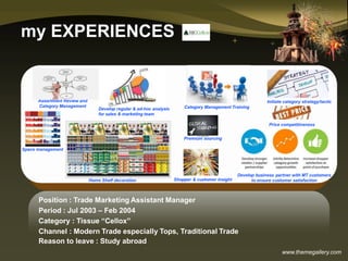www.themegallery.com
my EXPERIENCES
Space management
Initiate category strategy/tactic
Shopper & customer insight
Develop business partner with MT customers
to ensure customer satisfaction
Assortment Review and
Category Management
Home Shelf decoration
Price competitiveness
Category Management TrainingDevelop regular & ad-hoc analysis
for sales & marketing team
Premium sourcing
Position : Trade Marketing Assistant Manager
Period : Jul 2003 – Feb 2004
Category : Tissue “Cellox”
Channel : Modern Trade especially Tops, Traditional Trade
Reason to leave : Study abroad
 