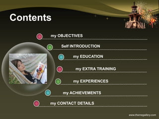 www.themegallery.com
Contents
my ACHIEVEMENTS
my OBJECTIVES
my EDUCATION
my EXTRA TRAINING
my EXPERIENCES
Self INTRODUCTION
my CONTACT DETAILS
 