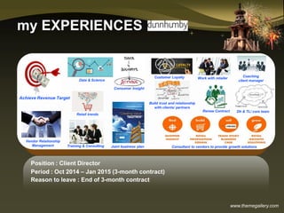 www.themegallery.com
my EXPERIENCES
Position : Client Director
Period : Oct 2014 – Jan 2015 (3-month contract)
Reason to leave : End of 3-month contract
Renew Contract
Achieve Revenue Target
Vendor Relationship
Management Consultant to vendors to provide growth solutions
Consumer Insight
Training & Consulting
Data & Science
Customer Loyalty Coaching
client manager
Build trust and relationship
with clients/ partners
Work with retailer
Joint business plan
Retail trends
Dh & TL/ core team
 