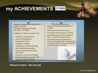 www.themegallery.com
my ACHIEVEMENTS
Reason to leave : Got new job
Nestle (Thai) Ltd.,
Assistant category manager,
Mar 2002 - Jun 2003
Category : Coffee, Creamer, Tea
• Category management
• Space management
• Assortment review
• Category Analysis
• Category & channel strategy
• Merchandising guideline
• Path-to-purchase & in-store
activation
• Shopper & consumer insights
• Develop strategic partner with
modern trade customers
• Got promoted after working for 6
months
• Reduced out of stock by 5%
• Increased shelf space by 10-20%
• Increased space of tea category
from 1 shelf to 2 bays at Tesco
• Increased sales opportunity at
home shelf display for all categories
at hypermarket channel which had
threat from house brand
 