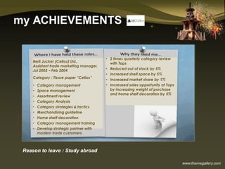 www.themegallery.com
my ACHIEVEMENTS
Reason to leave : Study abroad
Berli Jucker (Cellox) Ltd.,
Assistant trade marketing manager,
Jul 2003 – Feb 2004
Category : Tissue paper “Cellox”
• Category management
• Space management
• Assortment review
• Category Analysis
• Category strategies & tactics
• Merchandising guideline
• Home shelf decoration
• Category management training
• Develop strategic partner with
modern trade customers
• 2 times quarterly category review
with Tops
• Reduced out of stock by 5%
• Increased shelf space by 5%
• Increased market share by 1%
• Increased sales opportunity at Tops
by increasing weight of purchase
and home shelf decoration by 5%
 