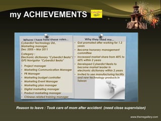 www.themegallery.com
my ACHIEVEMENTS
Cyberdict Technology Ltd.,
Marketing manager,
Dec 2005 – Mar 2011
Category :
Electronic dictionary “Cyberdict Besta”/
GPS Navigator “Cyberdict Besta”
• Project manager
• Marketing Communication Manager
• PR Manager
• Marketing budget controller
• Marketing Event Manager
• Marketing plan manager
• Digital marketing manager
• Product marketing manager
• Chinese-related training manager
• Got promoted after working for 1.2
years
• Became honorary management
committee
• Increased market share from 40% to
60% within 2 years
• Developed Cyberdict Besta to
become market leader in
electronic dictionary within 2 years
• Invited to see manufacturing facility
and new technology products in
Taiwan
Reason to leave : Took care of mom after accident (need close supervision)
 
