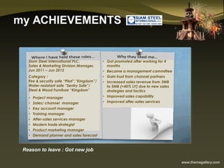 www.themegallery.com
my ACHIEVEMENTS
Siam Steel International PLC.
Sales & Marketing Division Manager,
Jun 2011 – Jun 2012
Category :
Fire & security safe “Pilot”,”Kingdom”/
Water-resistant safe “Sentry Safe”/
Steel & Wood Furniture “Kingdom”
• Project manager
• Sales/ channel manager
• Key account manager
• Training manager
• After-sales services manager
• Modern trade strategist
• Product marketing manager
• Demand planner and sales forecast
• Got promoted after working for 4
months
• Became a management committee
• Gain trust from channel partners
• Increased sales revenue from 3MB
to 5MB (+40% LY) due to new sales
strategies and tactics
• Improved sales capability
• Improved after-sales services
Reason to leave : Got new job
 