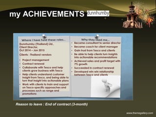 www.themegallery.com
my ACHIEVEMENTS
Reason to leave : End of contract (3-month)
Dunnhumby (Thailand) Ltd.,
Client Director,
Oct 2014 – Jan 2015
Clients : Thailand vendors
• Project management
• Contract renewal
• Collaborate with Tesco and help
clients grow business with Tesco
• Help clients understand customer
insight from Tesco, and being able to
turn that insight into actionable plans
• Work with clients to train and support
on Tesco-specific approaches and
processes such as range and
promotions
• Became consultant to senior director
• Became coach for client manager
• Gain trust from Tesco and clients
• Be able to help clients turn insights
into actionable recommendations
• Achieved sales and profit target with
7% growth
• Succeeded in contract renewal
• Developed win-win relationship
between Tesco and clients
 