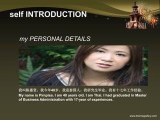 www.themegallery.com
self INTRODUCTION
我叫陈惠贤。我今年40岁。我是泰国人。我研究生毕业。我有十七年工作经验。
My name is Pimpisa. I am 40 years old. I am Thai. I had graduated in Master
of Business Administration with 17-year of experiences.
my PERSONAL DETAILS
 