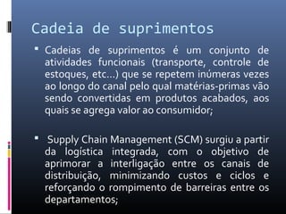 Cadeia de suprimentos
 Cadeias de suprimentos é um conjunto de
atividades funcionais (transporte, controle de
estoques, etc...) que se repetem inúmeras vezes
ao longo do canal pelo qual matérias-primas vão
sendo convertidas em produtos acabados, aos
quais se agrega valor ao consumidor;
 Supply Chain Management (SCM) surgiu a partir
da logística integrada, com o objetivo de
aprimorar a interligação entre os canais de
distribuição, minimizando custos e ciclos e
reforçando o rompimento de barreiras entre os
departamentos;
 