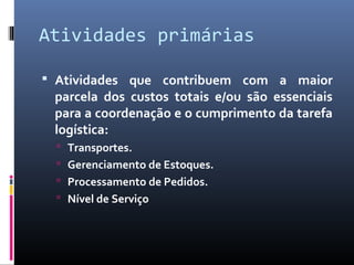 Atividades primárias
 Atividades que contribuem com a maior
parcela dos custos totais e/ou são essenciais
para a coordenação e o cumprimento da tarefa
logística:
 Transportes.
 Gerenciamento de Estoques.
 Processamento de Pedidos.
 Nível de Serviço
 