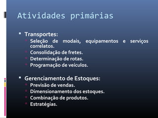 Atividades primárias
 Transportes:
 Seleção de modais, equipamentos e serviços
correlatos.
 Consolidação de fretes.
 Determinação de rotas.
 Programação de veículos.
 Gerenciamento de Estoques:
 Previsão de vendas.
 Dimensionamento dos estoques.
 Combinação de produtos.
 Estratégias.
 