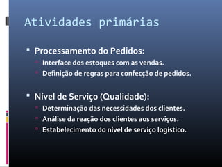 Atividades primárias
 Processamento do Pedidos:
 Interface dos estoques com as vendas.
 Definição de regras para confecção de pedidos.
 Nível de Serviço (Qualidade):
 Determinação das necessidades dos clientes.
 Análise da reação dos clientes aos serviços.
 Estabelecimento do nível de serviço logístico.
 