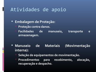 Atividades de apoio
 Embalagem de Proteção:
 Proteção contra danos.
 Facilidades de manuseio, transporte e
armazenagem.
 Manuseio de Materiais (Movimentação
interna):
 Seleção de equipamentos de movimentação.
 Procedimentos para recebimento, alocação,
recuperação e despacho.
 