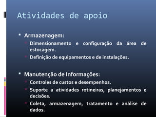 Atividades de apoio
 Armazenagem:
 Dimensionamento e configuração da área de
estocagem.
 Definição de equipamentos e de instalações.
 Manutenção de Informações:
 Controles de custos e desempenhos.
 Suporte a atividades rotineiras, planejamentos e
decisões.
 Coleta, armazenagem, tratamento e análise de
dados.
 