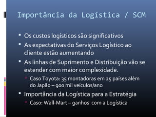 Importância da Logística / SCM
 Os custos logísticos são significativos
 As expectativas do Serviços Logístico ao
cliente estão aumentando
 As linhas de Suprimento e Distribuição vão se
estender com maior complexidade.
 Caso Toyota: 35 montadoras em 25 países além
do Japão – 900 mil veículos/ano
 Importância da Logística para a Estratégia
 Caso: Wall-Mart – ganhos com a Logística
 