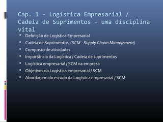 Cap. 1 - Logística Empresarial /
Cadeia de Suprimentos – uma disciplina
vital
 Definição de Logística Empresarial
 Cadeia de Suprimentos (SCM - Supply Chaim Management)
 Composto de atividades
 Importância da Logística / Cadeia de suprimentos
 Logística empresarial / SCM na empresa
 Objetivos da Logística empresarial / SCM
 Abordagem do estudo da Logística empresarial / SCM
 