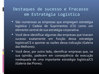 Destaques de sucesso e Fracasso
em Estratégia Logística
 São numerosas as empresas que empregam estratégia
logística / Cadeia de Suprimentos (CS) como um
elemento central de sua estratégia corporativa.
 Você deve identificar algumas das empresas que tiveram
sucesso exatamente em função dessa estratégia
logística/CS e apontar as razões dessa indicação (Galeria
das Melhores).
 Você deve, por outro lado, identificar empresas que, na
sua opinião, padecem em conseqüência da execução
inadequada de uma importante estratégia logística/CS
(Galeria das Piores).
 