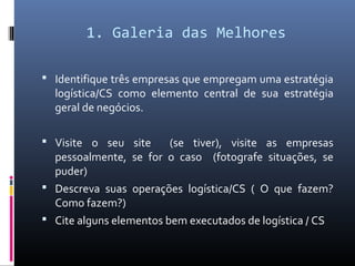 1. Galeria das Melhores
 Identifique três empresas que empregam uma estratégia
logística/CS como elemento central de sua estratégia
geral de negócios.
 Visite o seu site (se tiver), visite as empresas
pessoalmente, se for o caso (fotografe situações, se
puder)
 Descreva suas operações logística/CS ( O que fazem?
Como fazem?)
 Cite alguns elementos bem executados de logística / CS
 