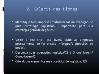2. Galeria das Piores
 Identifique três empresas malsucedidas na execução de
uma estratégia logística/CS importante para sua
estratégia geral de negócios.
 Visite o seu site (se tiver), visite as empresas
pessoalmente, se for o caso (fotografe situações, se
puder).
 Descreva suas operações logística/CS ( O que fazem?
Como fazem?)
 Cite alguns elementos malsucedidos de logística / CS
 