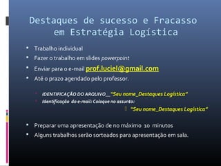 Destaques de sucesso e Fracasso
em Estratégia Logística
 Trabalho individual
 Fazer o trabalho em slides powerpoint
 Enviar para o e-mail prof.luciel@gmail.com
 Até o prazo agendado pelo professor.
 IDENTIFICAÇÃO DO ARQUIVO__“Seu nome_Destaques Logística”
 Identificação do e-mail: Coloque no assunto:
 “Seu nome_Destaques Logística”
 Preparar uma apresentação de no máximo 10 minutos
 Alguns trabalhos serão sorteados para apresentação em sala.
 