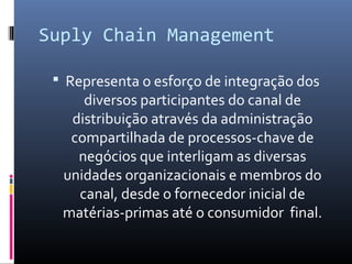 Suply Chain Management
 Representa o esforço de integração dos
diversos participantes do canal de
distribuição através da administração
compartilhada de processos-chave de
negócios que interligam as diversas
unidades organizacionais e membros do
canal, desde o fornecedor inicial de
matérias-primas até o consumidor final.
 