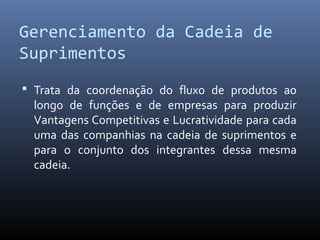 Gerenciamento da Cadeia de
Suprimentos
 Trata da coordenação do fluxo de produtos ao
longo de funções e de empresas para produzir
Vantagens Competitivas e Lucratividade para cada
uma das companhias na cadeia de suprimentos e
para o conjunto dos integrantes dessa mesma
cadeia.
 