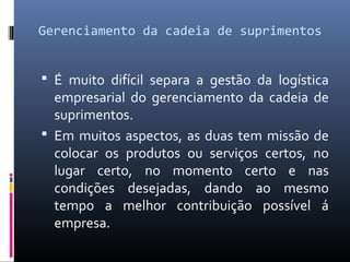 Gerenciamento da cadeia de suprimentos
 É muito difícil separa a gestão da logística
empresarial do gerenciamento da cadeia de
suprimentos.
 Em muitos aspectos, as duas tem missão de
colocar os produtos ou serviços certos, no
lugar certo, no momento certo e nas
condições desejadas, dando ao mesmo
tempo a melhor contribuição possível á
empresa.
 