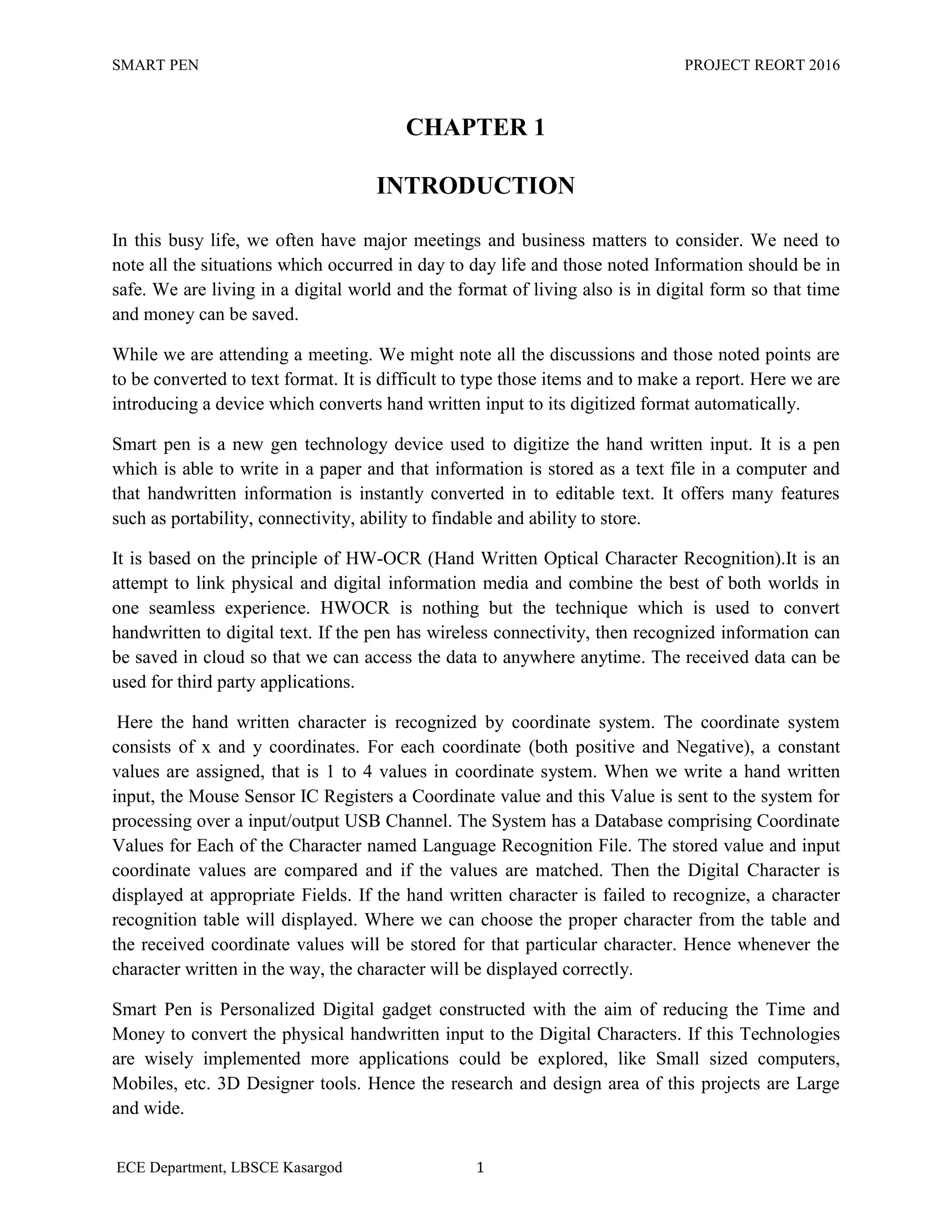 SMART PEN PROJECT REORT 2016
ECE Department, LBSCE Kasargod 1
CHAPTER 1
INTRODUCTION
In this busy life, we often have major meetings and business matters to consider. We need to
note all the situations which occurred in day to day life and those noted Information should be in
safe. We are living in a digital world and the format of living also is in digital form so that time
and money can be saved.
While we are attending a meeting. We might note all the discussions and those noted points are
to be converted to text format. It is difficult to type those items and to make a report. Here we are
introducing a device which converts hand written input to its digitized format automatically.
Smart pen is a new gen technology device used to digitize the hand written input. It is a pen
which is able to write in a paper and that information is stored as a text file in a computer and
that handwritten information is instantly converted in to editable text. It offers many features
such as portability, connectivity, ability to findable and ability to store.
It is based on the principle of HW-OCR (Hand Written Optical Character Recognition).It is an
attempt to link physical and digital information media and combine the best of both worlds in
one seamless experience. HWOCR is nothing but the technique which is used to convert
handwritten to digital text. If the pen has wireless connectivity, then recognized information can
be saved in cloud so that we can access the data to anywhere anytime. The received data can be
used for third party applications.
Here the hand written character is recognized by coordinate system. The coordinate system
consists of x and y coordinates. For each coordinate (both positive and Negative), a constant
values are assigned, that is 1 to 4 values in coordinate system. When we write a hand written
input, the Mouse Sensor IC Registers a Coordinate value and this Value is sent to the system for
processing over a input/output USB Channel. The System has a Database comprising Coordinate
Values for Each of the Character named Language Recognition File. The stored value and input
coordinate values are compared and if the values are matched. Then the Digital Character is
displayed at appropriate Fields. If the hand written character is failed to recognize, a character
recognition table will displayed. Where we can choose the proper character from the table and
the received coordinate values will be stored for that particular character. Hence whenever the
character written in the way, the character will be displayed correctly.
Smart Pen is Personalized Digital gadget constructed with the aim of reducing the Time and
Money to convert the physical handwritten input to the Digital Characters. If this Technologies
are wisely implemented more applications could be explored, like Small sized computers,
Mobiles, etc. 3D Designer tools. Hence the research and design area of this projects are Large
and wide.
 
