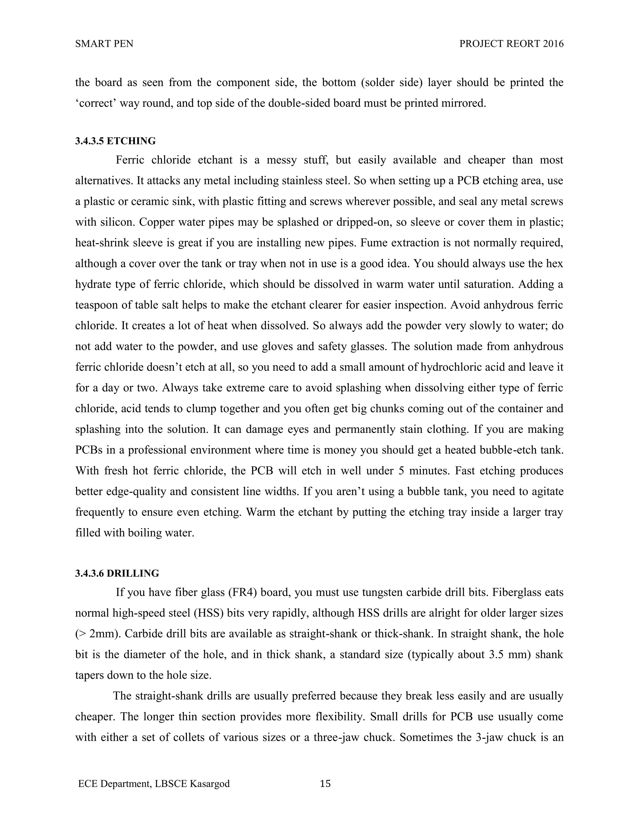 SMART PEN PROJECT REORT 2016
ECE Department, LBSCE Kasargod 15
the board as seen from the component side, the bottom (solder side) layer should be printed the
„correct‟ way round, and top side of the double-sided board must be printed mirrored.
3.4.3.5 ETCHING
Ferric chloride etchant is a messy stuff, but easily available and cheaper than most
alternatives. It attacks any metal including stainless steel. So when setting up a PCB etching area, use
a plastic or ceramic sink, with plastic fitting and screws wherever possible, and seal any metal screws
with silicon. Copper water pipes may be splashed or dripped-on, so sleeve or cover them in plastic;
heat-shrink sleeve is great if you are installing new pipes. Fume extraction is not normally required,
although a cover over the tank or tray when not in use is a good idea. You should always use the hex
hydrate type of ferric chloride, which should be dissolved in warm water until saturation. Adding a
teaspoon of table salt helps to make the etchant clearer for easier inspection. Avoid anhydrous ferric
chloride. It creates a lot of heat when dissolved. So always add the powder very slowly to water; do
not add water to the powder, and use gloves and safety glasses. The solution made from anhydrous
ferric chloride doesn‟t etch at all, so you need to add a small amount of hydrochloric acid and leave it
for a day or two. Always take extreme care to avoid splashing when dissolving either type of ferric
chloride, acid tends to clump together and you often get big chunks coming out of the container and
splashing into the solution. It can damage eyes and permanently stain clothing. If you are making
PCBs in a professional environment where time is money you should get a heated bubble-etch tank.
With fresh hot ferric chloride, the PCB will etch in well under 5 minutes. Fast etching produces
better edge-quality and consistent line widths. If you aren‟t using a bubble tank, you need to agitate
frequently to ensure even etching. Warm the etchant by putting the etching tray inside a larger tray
filled with boiling water.
3.4.3.6 DRILLING
If you have fiber glass (FR4) board, you must use tungsten carbide drill bits. Fiberglass eats
normal high-speed steel (HSS) bits very rapidly, although HSS drills are alright for older larger sizes
(> 2mm). Carbide drill bits are available as straight-shank or thick-shank. In straight shank, the hole
bit is the diameter of the hole, and in thick shank, a standard size (typically about 3.5 mm) shank
tapers down to the hole size.
The straight-shank drills are usually preferred because they break less easily and are usually
cheaper. The longer thin section provides more flexibility. Small drills for PCB use usually come
with either a set of collets of various sizes or a three-jaw chuck. Sometimes the 3-jaw chuck is an
 