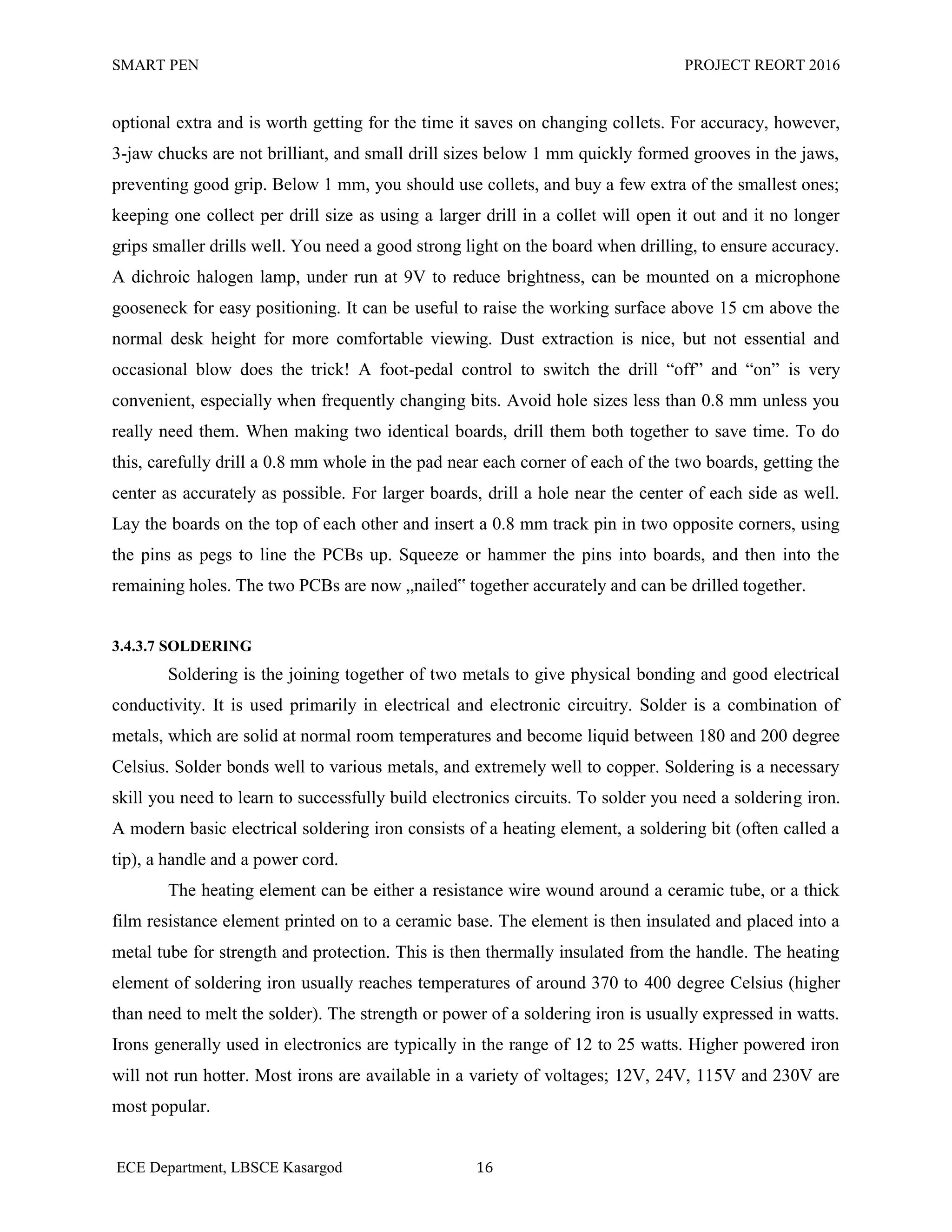 SMART PEN PROJECT REORT 2016
ECE Department, LBSCE Kasargod 16
optional extra and is worth getting for the time it saves on changing collets. For accuracy, however,
3-jaw chucks are not brilliant, and small drill sizes below 1 mm quickly formed grooves in the jaws,
preventing good grip. Below 1 mm, you should use collets, and buy a few extra of the smallest ones;
keeping one collect per drill size as using a larger drill in a collet will open it out and it no longer
grips smaller drills well. You need a good strong light on the board when drilling, to ensure accuracy.
A dichroic halogen lamp, under run at 9V to reduce brightness, can be mounted on a microphone
gooseneck for easy positioning. It can be useful to raise the working surface above 15 cm above the
normal desk height for more comfortable viewing. Dust extraction is nice, but not essential and
occasional blow does the trick! A foot-pedal control to switch the drill “off” and “on” is very
convenient, especially when frequently changing bits. Avoid hole sizes less than 0.8 mm unless you
really need them. When making two identical boards, drill them both together to save time. To do
this, carefully drill a 0.8 mm whole in the pad near each corner of each of the two boards, getting the
center as accurately as possible. For larger boards, drill a hole near the center of each side as well.
Lay the boards on the top of each other and insert a 0.8 mm track pin in two opposite corners, using
the pins as pegs to line the PCBs up. Squeeze or hammer the pins into boards, and then into the
remaining holes. The two PCBs are now „nailed‟ together accurately and can be drilled together.
3.4.3.7 SOLDERING
Soldering is the joining together of two metals to give physical bonding and good electrical
conductivity. It is used primarily in electrical and electronic circuitry. Solder is a combination of
metals, which are solid at normal room temperatures and become liquid between 180 and 200 degree
Celsius. Solder bonds well to various metals, and extremely well to copper. Soldering is a necessary
skill you need to learn to successfully build electronics circuits. To solder you need a soldering iron.
A modern basic electrical soldering iron consists of a heating element, a soldering bit (often called a
tip), a handle and a power cord.
The heating element can be either a resistance wire wound around a ceramic tube, or a thick
film resistance element printed on to a ceramic base. The element is then insulated and placed into a
metal tube for strength and protection. This is then thermally insulated from the handle. The heating
element of soldering iron usually reaches temperatures of around 370 to 400 degree Celsius (higher
than need to melt the solder). The strength or power of a soldering iron is usually expressed in watts.
Irons generally used in electronics are typically in the range of 12 to 25 watts. Higher powered iron
will not run hotter. Most irons are available in a variety of voltages; 12V, 24V, 115V and 230V are
most popular.
 