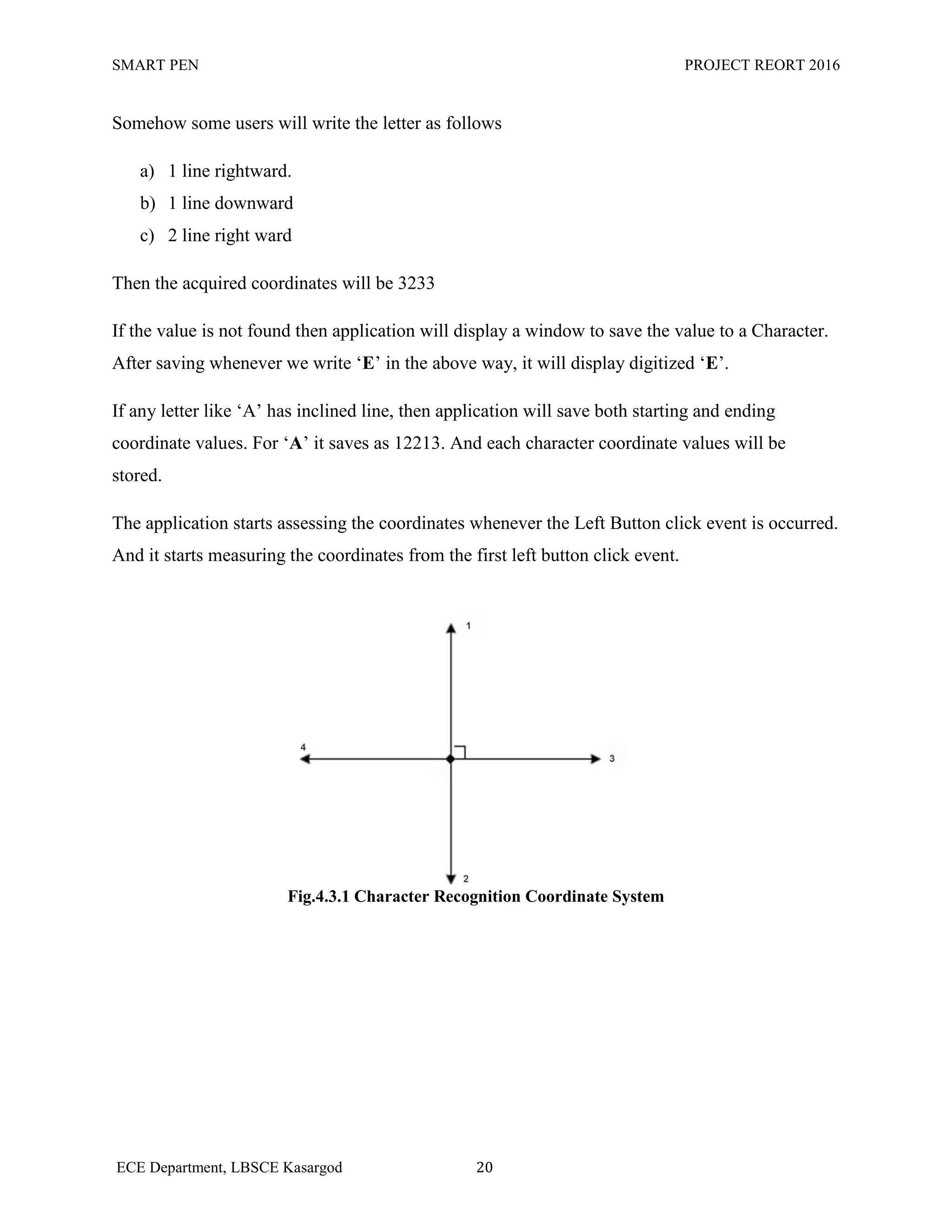 SMART PEN PROJECT REORT 2016
ECE Department, LBSCE Kasargod 20
Somehow some users will write the letter as follows
a) 1 line rightward.
b) 1 line downward
c) 2 line right ward
Then the acquired coordinates will be 3233
If the value is not found then application will display a window to save the value to a Character.
After saving whenever we write „E‟ in the above way, it will display digitized „E‟.
If any letter like „A‟ has inclined line, then application will save both starting and ending
coordinate values. For „A‟ it saves as 12213. And each character coordinate values will be
stored.
The application starts assessing the coordinates whenever the Left Button click event is occurred.
And it starts measuring the coordinates from the first left button click event.
Fig.4.3.1 Character Recognition Coordinate System
 