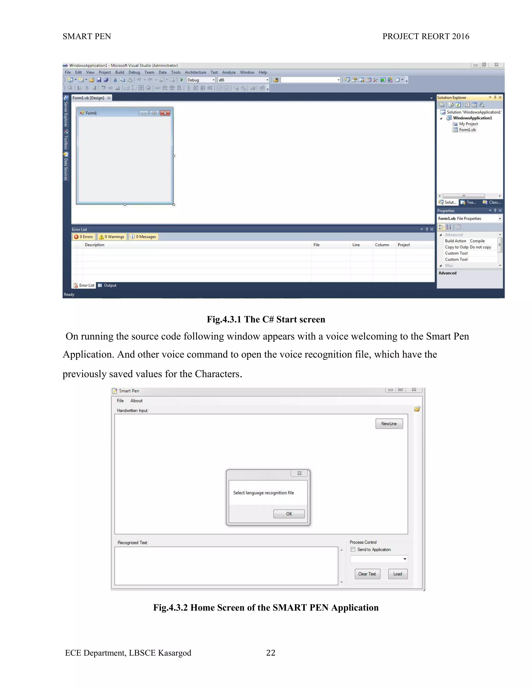 SMART PEN PROJECT REORT 2016
ECE Department, LBSCE Kasargod 22
Fig.4.3.1 The C# Start screen
On running the source code following window appears with a voice welcoming to the Smart Pen
Application. And other voice command to open the voice recognition file, which have the
previously saved values for the Characters.
Fig.4.3.2 Home Screen of the SMART PEN Application
 