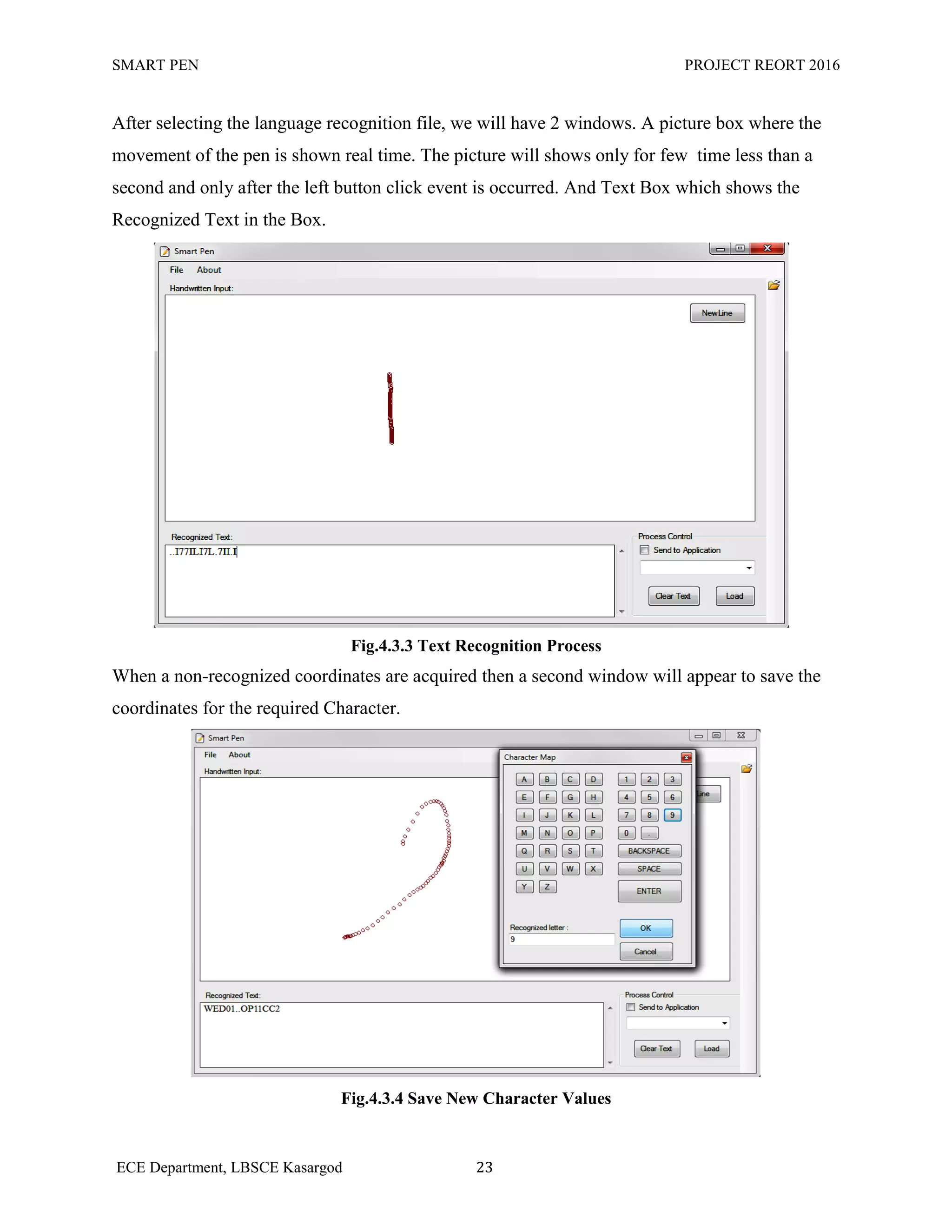 SMART PEN PROJECT REORT 2016
ECE Department, LBSCE Kasargod 23
After selecting the language recognition file, we will have 2 windows. A picture box where the
movement of the pen is shown real time. The picture will shows only for few time less than a
second and only after the left button click event is occurred. And Text Box which shows the
Recognized Text in the Box.
Fig.4.3.3 Text Recognition Process
When a non-recognized coordinates are acquired then a second window will appear to save the
coordinates for the required Character.
Fig.4.3.4 Save New Character Values
 