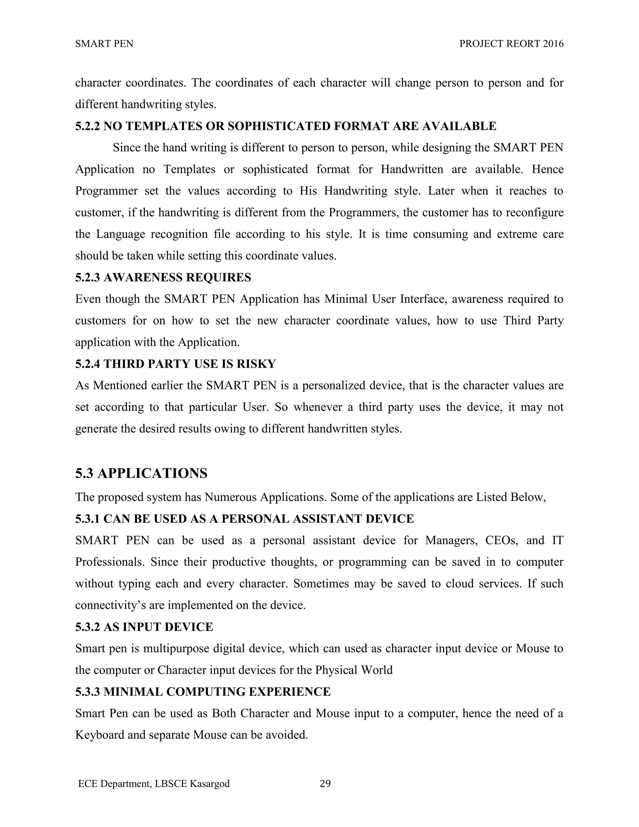 SMART PEN PROJECT REORT 2016
ECE Department, LBSCE Kasargod 29
character coordinates. The coordinates of each character will change person to person and for
different handwriting styles.
5.2.2 NO TEMPLATES OR SOPHISTICATED FORMAT ARE AVAILABLE
Since the hand writing is different to person to person, while designing the SMART PEN
Application no Templates or sophisticated format for Handwritten are available. Hence
Programmer set the values according to His Handwriting style. Later when it reaches to
customer, if the handwriting is different from the Programmers, the customer has to reconfigure
the Language recognition file according to his style. It is time consuming and extreme care
should be taken while setting this coordinate values.
5.2.3 AWARENESS REQUIRES
Even though the SMART PEN Application has Minimal User Interface, awareness required to
customers for on how to set the new character coordinate values, how to use Third Party
application with the Application.
5.2.4 THIRD PARTY USE IS RISKY
As Mentioned earlier the SMART PEN is a personalized device, that is the character values are
set according to that particular User. So whenever a third party uses the device, it may not
generate the desired results owing to different handwritten styles.
5.3 APPLICATIONS
The proposed system has Numerous Applications. Some of the applications are Listed Below,
5.3.1 CAN BE USED AS A PERSONAL ASSISTANT DEVICE
SMART PEN can be used as a personal assistant device for Managers, CEOs, and IT
Professionals. Since their productive thoughts, or programming can be saved in to computer
without typing each and every character. Sometimes may be saved to cloud services. If such
connectivity‟s are implemented on the device.
5.3.2 AS INPUT DEVICE
Smart pen is multipurpose digital device, which can used as character input device or Mouse to
the computer or Character input devices for the Physical World
5.3.3 MINIMAL COMPUTING EXPERIENCE
Smart Pen can be used as Both Character and Mouse input to a computer, hence the need of a
Keyboard and separate Mouse can be avoided.
 