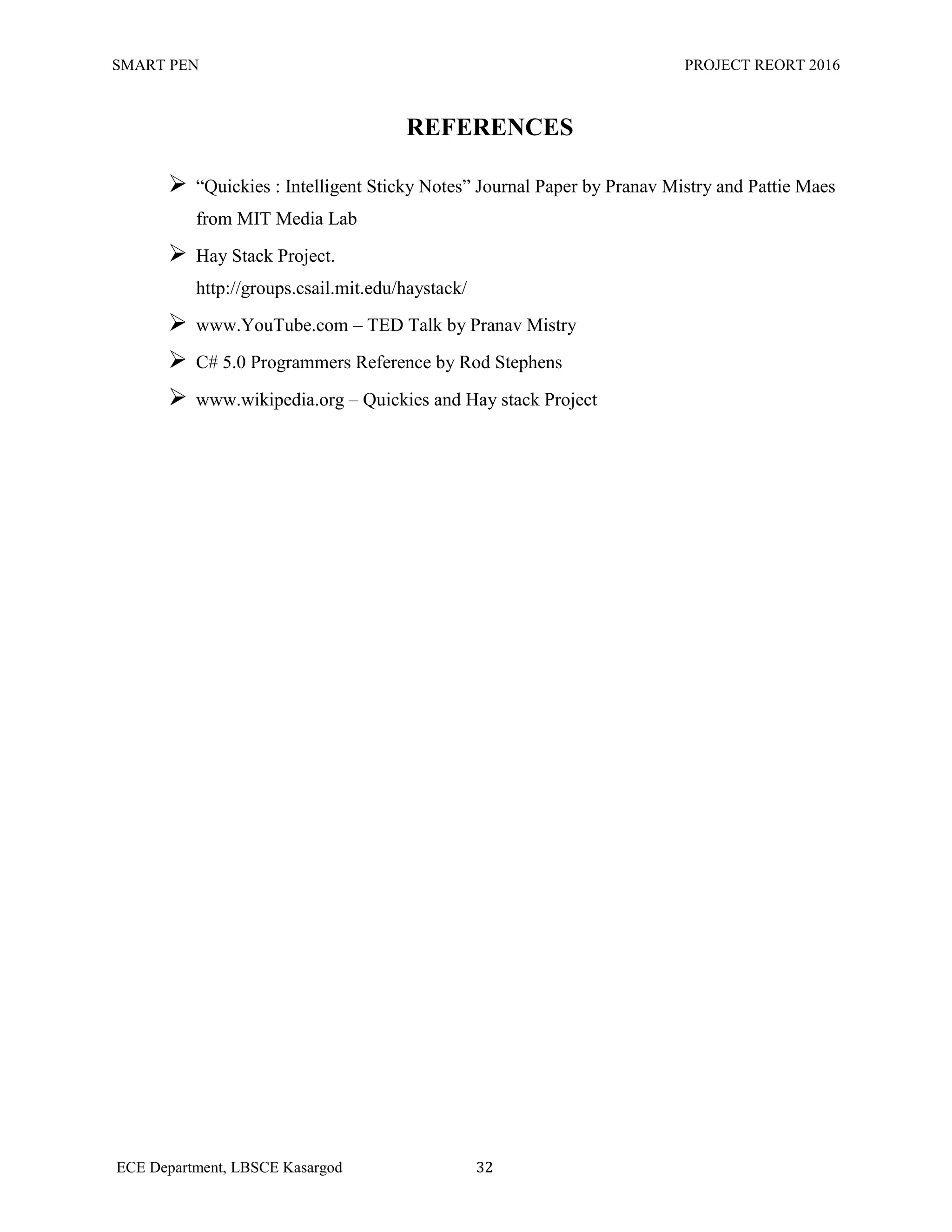 SMART PEN PROJECT REORT 2016
ECE Department, LBSCE Kasargod 32
REFERENCES
 “Quickies : Intelligent Sticky Notes” Journal Paper by Pranav Mistry and Pattie Maes
from MIT Media Lab
 Hay Stack Project.
http://groups.csail.mit.edu/haystack/
 www.YouTube.com – TED Talk by Pranav Mistry
 C# 5.0 Programmers Reference by Rod Stephens
 www.wikipedia.org – Quickies and Hay stack Project
 