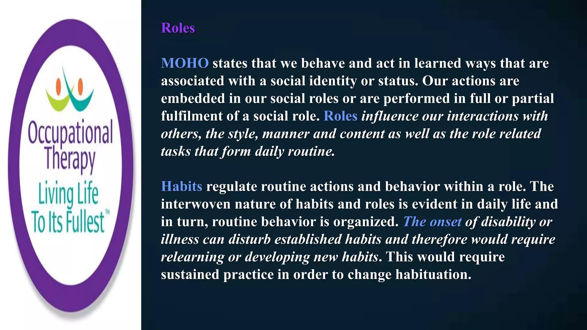 Roles
MOHO states that we behave and act in learned ways that are
associated with a social identity or status. Our actions are
embedded in our social roles or are performed in full or partial
fulfilment of a social role. Roles influence our interactions with
others, the style, manner and content as well as the role related
tasks that form daily routine.
Habits regulate routine actions and behavior within a role. The
interwoven nature of habits and roles is evident in daily life and
in turn, routine behavior is organized. The onset of disability or
illness can disturb established habits and therefore would require
relearning or developing new habits. This would require
sustained practice in order to change habituation.
 