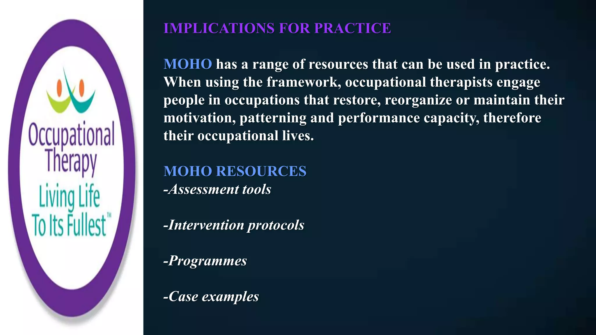 IMPLICATIONS FOR PRACTICE
MOHO has a range of resources that can be used in practice.
When using the framework, occupational therapists engage
people in occupations that restore, reorganize or maintain their
motivation, patterning and performance capacity, therefore
their occupational lives.
MOHO RESOURCES
-Assessment tools
-Intervention protocols
-Programmes
-Case examples
 