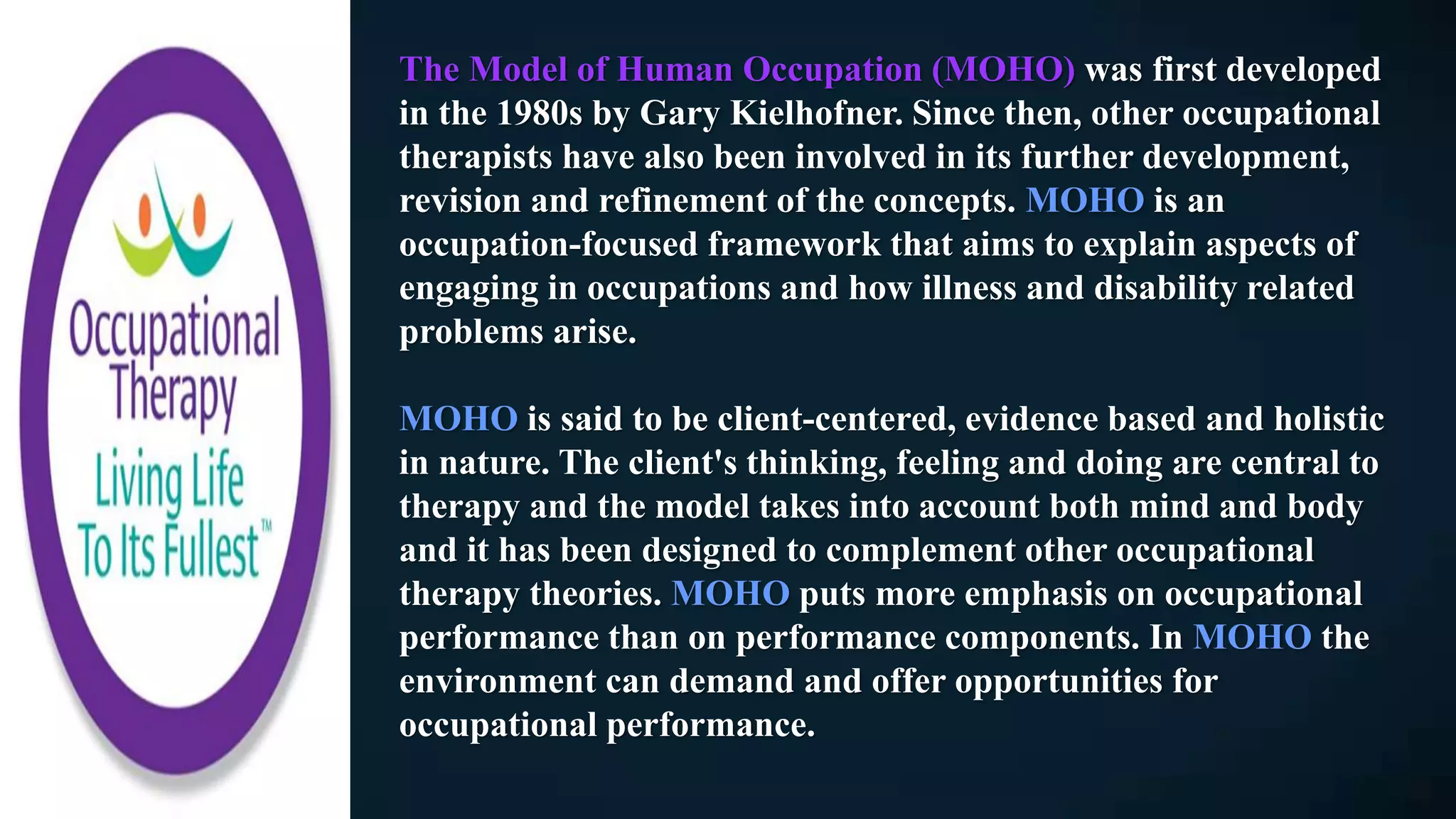The Model of Human Occupation (MOHO) was first developed
in the 1980s by Gary Kielhofner. Since then, other occupational
therapists have also been involved in its further development,
revision and refinement of the concepts. MOHO is an
occupation-focused framework that aims to explain aspects of
engaging in occupations and how illness and disability related
problems arise.
MOHO is said to be client-centered, evidence based and holistic
in nature. The client's thinking, feeling and doing are central to
therapy and the model takes into account both mind and body
and it has been designed to complement other occupational
therapy theories. MOHO puts more emphasis on occupational
performance than on performance components. In MOHO the
environment can demand and offer opportunities for
occupational performance.
 