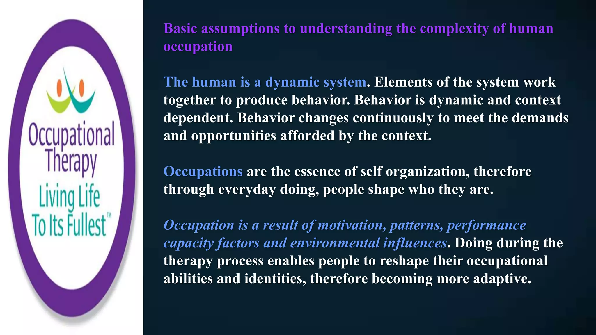 Basic assumptions to understanding the complexity of human
occupation
The human is a dynamic system. Elements of the system work
together to produce behavior. Behavior is dynamic and context
dependent. Behavior changes continuously to meet the demands
and opportunities afforded by the context.
Occupations are the essence of self organization, therefore
through everyday doing, people shape who they are.
Occupation is a result of motivation, patterns, performance
capacity factors and environmental influences. Doing during the
therapy process enables people to reshape their occupational
abilities and identities, therefore becoming more adaptive.
 